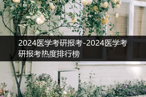 2024医学考研报考-2024医学考研报考热度排行榜