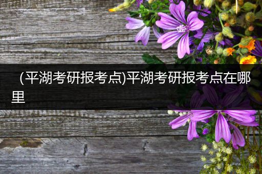 （平湖考研报考点)平湖考研报考点在哪里