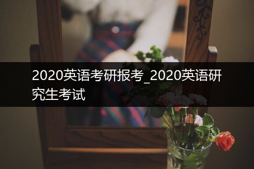 2020英语考研报考_2020英语研究生考试