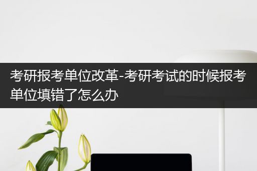 考研报考单位改革-考研考试的时候报考单位填错了怎么办