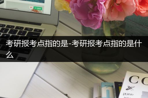 考研报考点指的是-考研报考点指的是什么