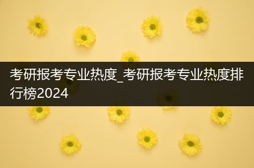 考研报考专业热度_考研报考专业热度排行榜2024