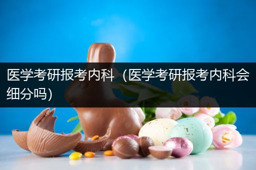 医学考研报考内科（医学考研报考内科会细分吗）