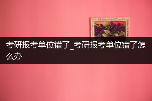 考研报考单位错了_考研报考单位错了怎么办