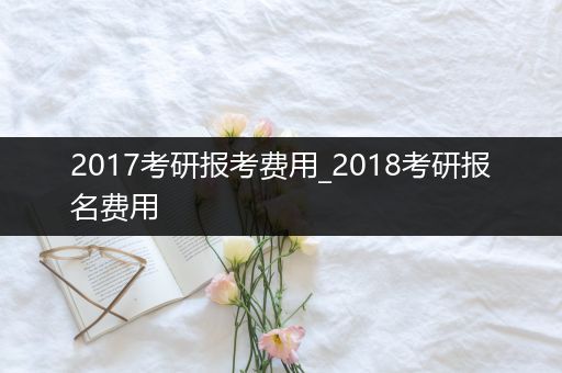 2017考研报考费用_2018考研报名费用