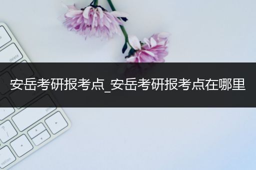 安岳考研报考点_安岳考研报考点在哪里