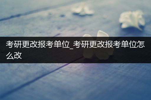 考研更改报考单位_考研更改报考单位怎么改