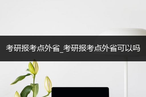 考研报考点外省_考研报考点外省可以吗