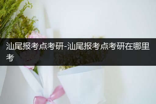 汕尾报考点考研-汕尾报考点考研在哪里考