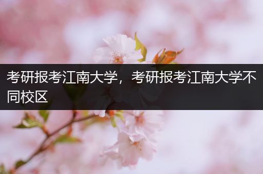 考研报考江南大学，考研报考江南大学不同校区