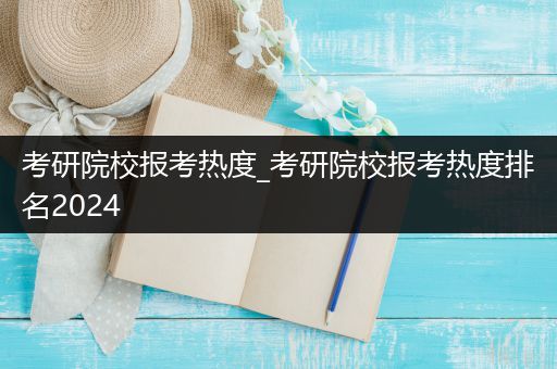 考研院校报考热度_考研院校报考热度排名2024