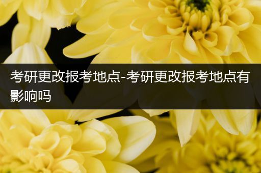 考研更改报考地点-考研更改报考地点有影响吗