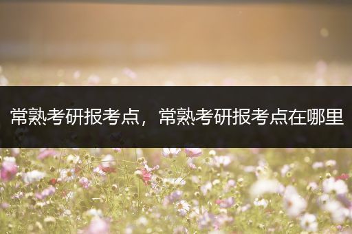 常熟考研报考点，常熟考研报考点在哪里