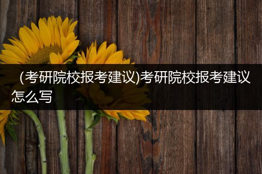 （考研院校报考建议)考研院校报考建议怎么写