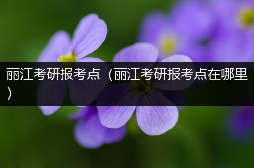 丽江考研报考点（丽江考研报考点在哪里）