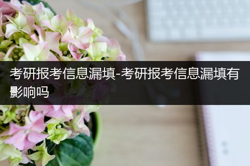 考研报考信息漏填-考研报考信息漏填有影响吗