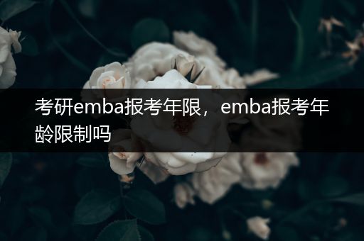 考研emba报考年限，emba报考年龄限制吗