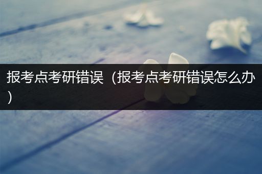 报考点考研错误（报考点考研错误怎么办）