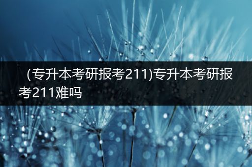 （专升本考研报考211)专升本考研报考211难吗