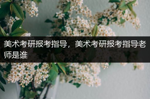 美术考研报考指导，美术考研报考指导老师是谁