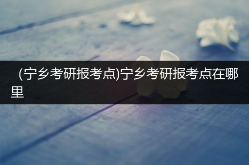 （宁乡考研报考点)宁乡考研报考点在哪里