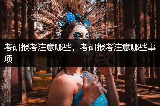 考研报考注意哪些，考研报考注意哪些事项