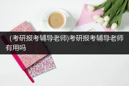 （考研报考辅导老师)考研报考辅导老师有用吗