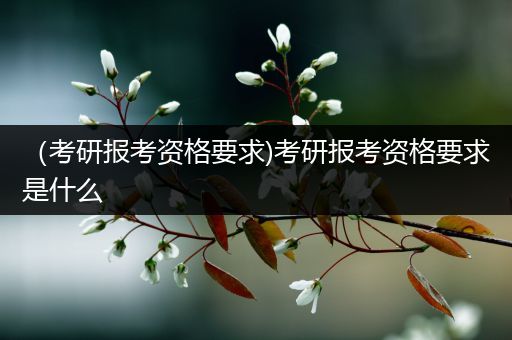 （考研报考资格要求)考研报考资格要求是什么