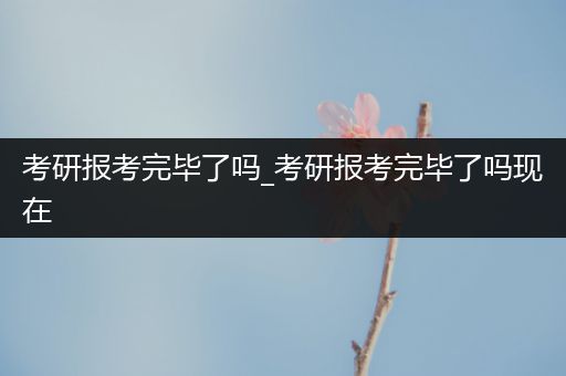 考研报考完毕了吗_考研报考完毕了吗现在