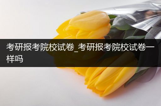 考研报考院校试卷_考研报考院校试卷一样吗