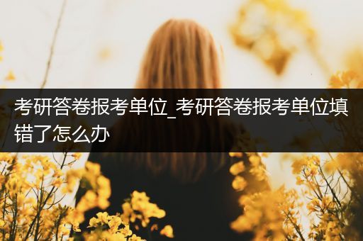 考研答卷报考单位_考研答卷报考单位填错了怎么办