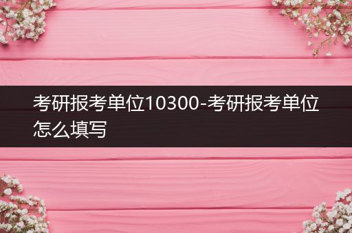 考研报考单位10300-考研报考单位怎么填写