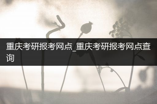 重庆考研报考网点_重庆考研报考网点查询