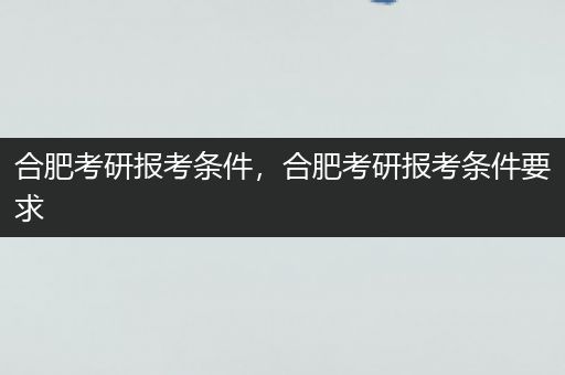 合肥考研报考条件，合肥考研报考条件要求