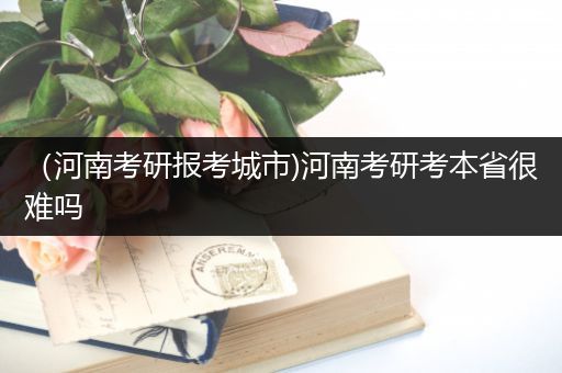 （河南考研报考城市)河南考研考本省很难吗