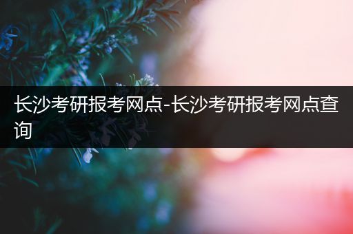 长沙考研报考网点-长沙考研报考网点查询