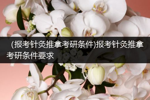 （报考针灸推拿考研条件)报考针灸推拿考研条件要求