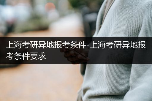 上海考研异地报考条件-上海考研异地报考条件要求