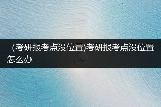 （考研报考点没位置)考研报考点没位置怎么办