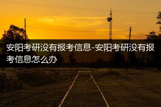 安阳考研没有报考信息-安阳考研没有报考信息怎么办