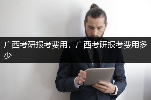 广西考研报考费用，广西考研报考费用多少