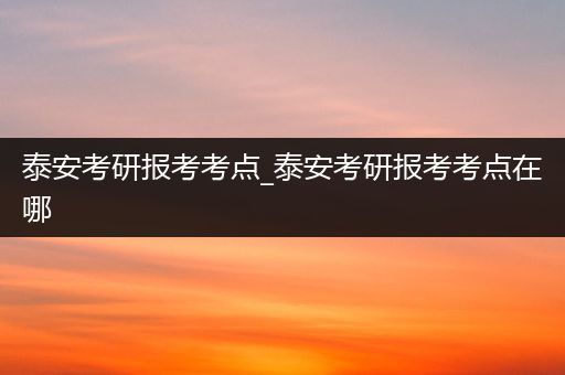 泰安考研报考考点_泰安考研报考考点在哪