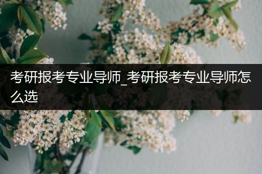 考研报考专业导师_考研报考专业导师怎么选