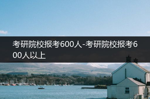 考研院校报考600人-考研院校报考600人以上