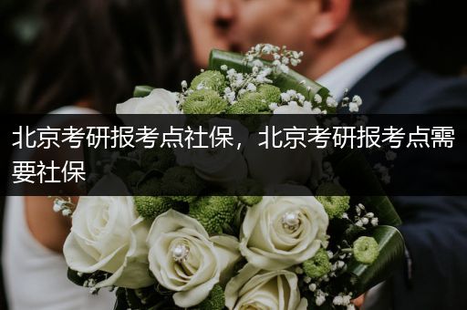 北京考研报考点社保，北京考研报考点需要社保