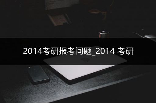 2014考研报考问题_2014 考研