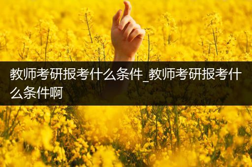 教师考研报考什么条件_教师考研报考什么条件啊