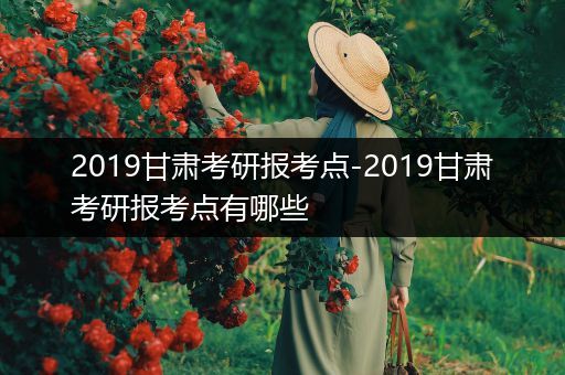 2019甘肃考研报考点-2019甘肃考研报考点有哪些