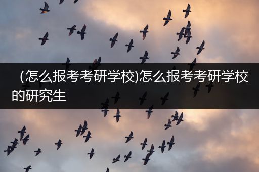 （怎么报考考研学校)怎么报考考研学校的研究生