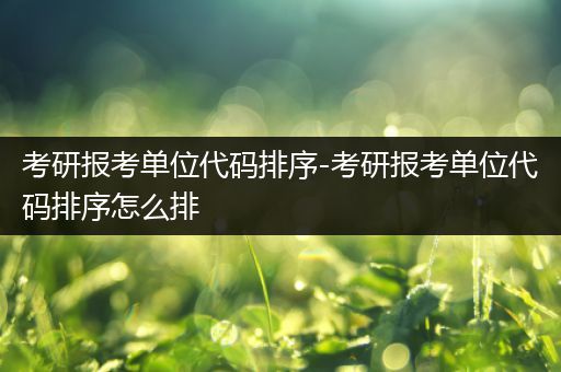 考研报考单位代码排序-考研报考单位代码排序怎么排